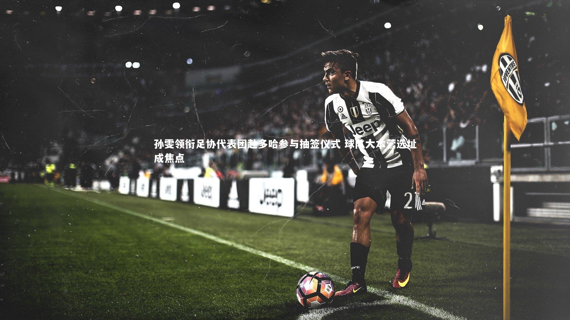 孙雯领衔足协代表团赴多哈参与抽签仪式 球队大本营选址成焦点